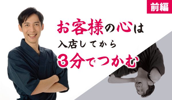 お客様の心は、入店してから3分でつかむ（前編）