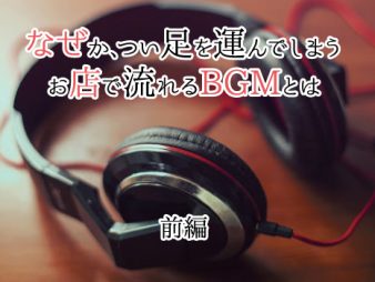 なぜか、つい足を運んでしまうお店で流れるBGMとは（前編）