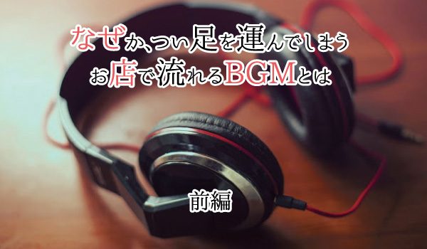 なぜか、つい足を運んでしまうお店で流れるBGMとは（前編）