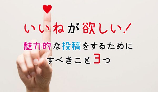 いいねが欲しい！魅力的な投稿をするためにすべきこと3つ